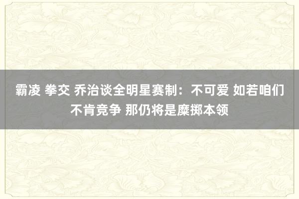 霸凌 拳交 乔治谈全明星赛制：不可爱 如若咱们不肯竞争 那仍将是糜掷本领