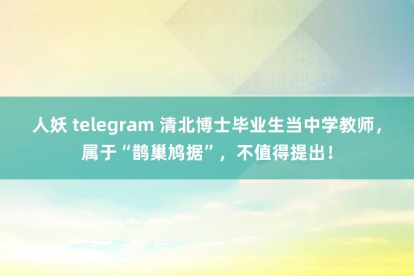 人妖 telegram 清北博士毕业生当中学教师，属于“鹊巢鸠据”，不值得提出！