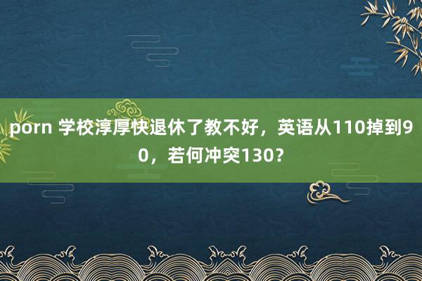 porn 学校淳厚快退休了教不好，英语从110掉到90，若何