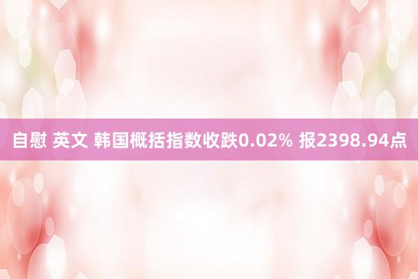 自慰 英文 韩国概括指数收跌0.02% 报2398.94点