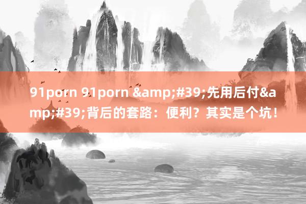 91porn 91porn &#39;先用后付&am