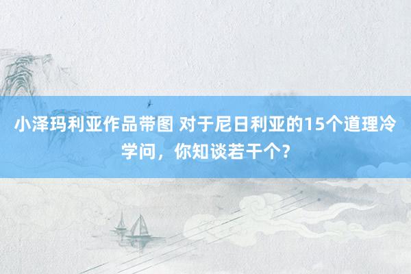 小泽玛利亚作品带图 对于尼日利亚的15个道理冷学问，你知谈若