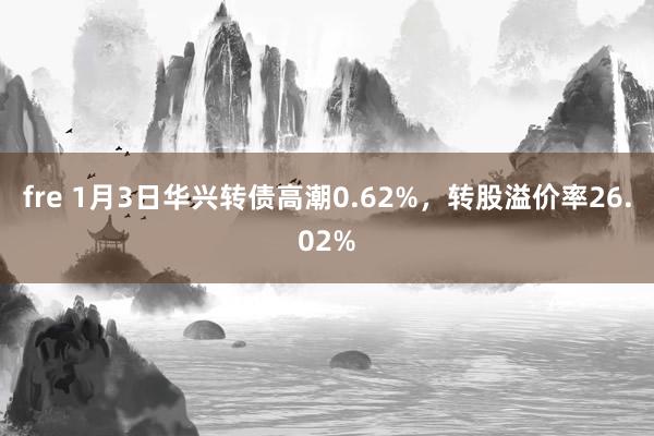 fre 1月3日华兴转债高潮0.62%，转股溢价率26.02%