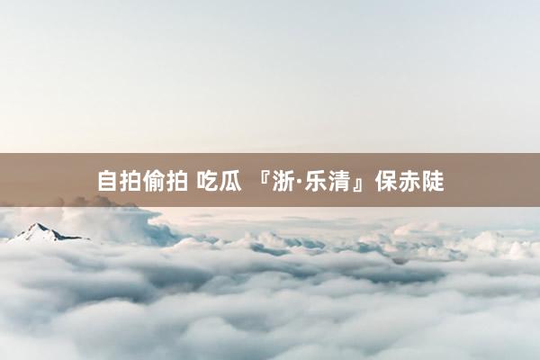 自拍偷拍 吃瓜 『浙·乐清』保赤陡