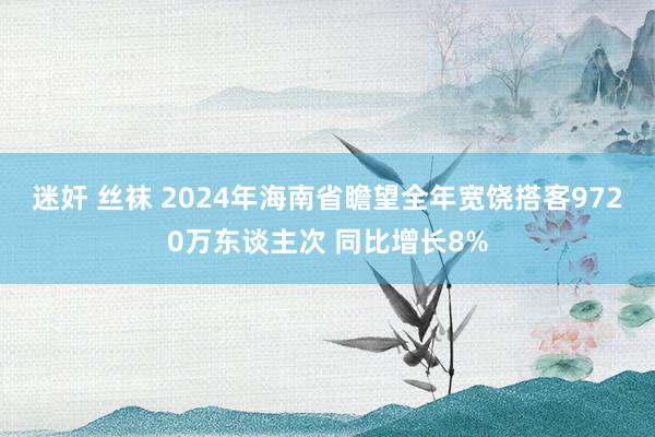 迷奸 丝袜 2024年海南省瞻望全年宽饶搭客9720万东谈主次 同比增长8%