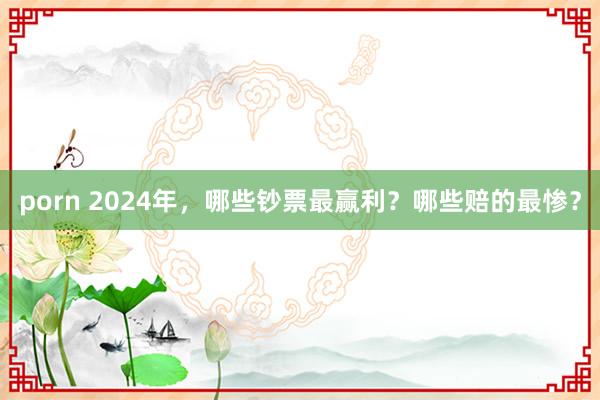 porn 2024年，哪些钞票最赢利？哪些赔的最惨？