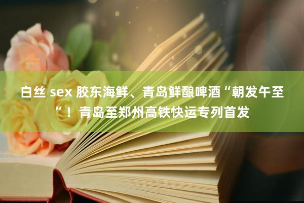 白丝 sex 胶东海鲜、青岛鲜酿啤酒“朝发午至”！青岛至郑州