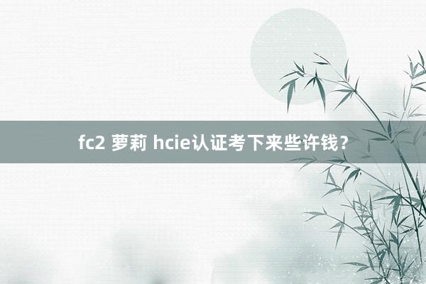 fc2 萝莉 hcie认证考下来些许钱？