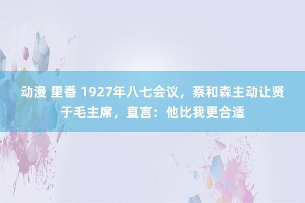 动漫 里番 1927年八七会议，蔡和森主动让贤于毛主席，直言