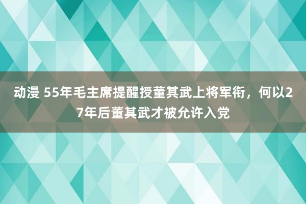 动漫 55年毛主席提醒授董其武上将军衔，何以27年后董其武才