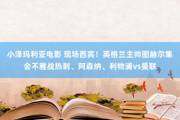 小泽玛利亚电影 现场西宾！英格兰主帅图赫尔集会不雅战热刺、阿