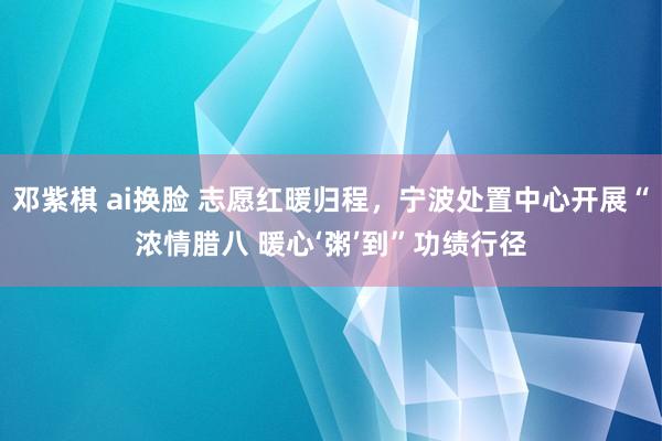 邓紫棋 ai换脸 志愿红暖归程，宁波处置中心开展“浓情腊八 