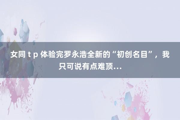 女同 t p 体验完罗永浩全新的“初创名目”，我只可说有点难