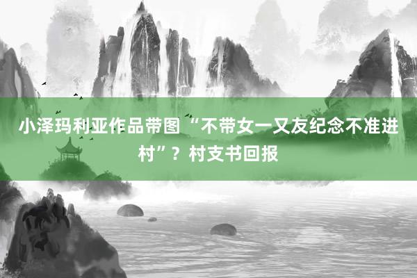 小泽玛利亚作品带图 “不带女一又友纪念不准进村”？村支书回报