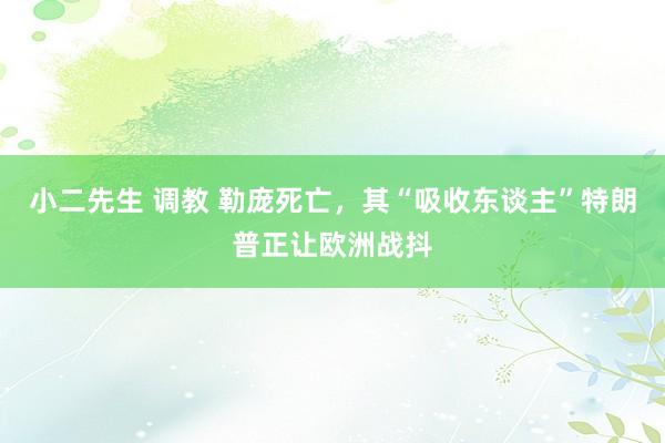 小二先生 调教 勒庞死亡，其“吸收东谈主”特朗普正让欧洲战抖