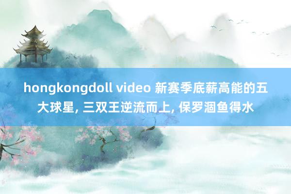 hongkongdoll video 新赛季底薪高能的五大球