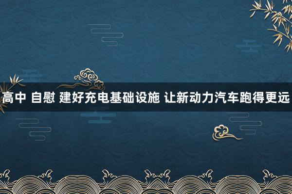 高中 自慰 建好充电基础设施 让新动力汽车跑得更远