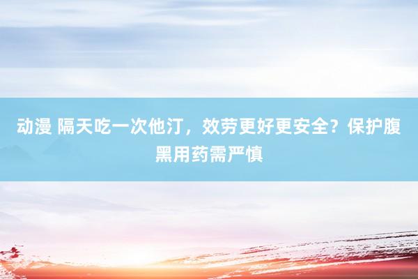 动漫 隔天吃一次他汀，效劳更好更安全？保护腹黑用药需严慎