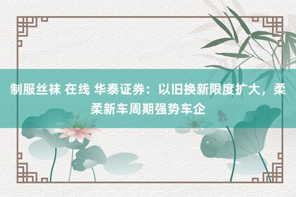 制服丝袜 在线 华泰证券：以旧换新限度扩大，柔柔新车周期强势