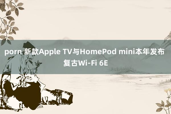 porn 新款Apple TV与HomePod mini本年发布 复古Wi-Fi 6E