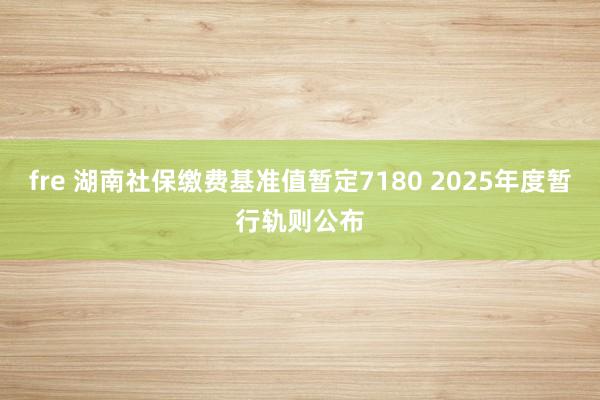 fre 湖南社保缴费基准值暂定7180 2025年度暂行轨则公布