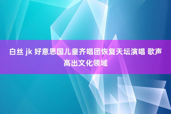 白丝 jk 好意思国儿童齐唱团恢复天坛演唱 歌声高出文化领域