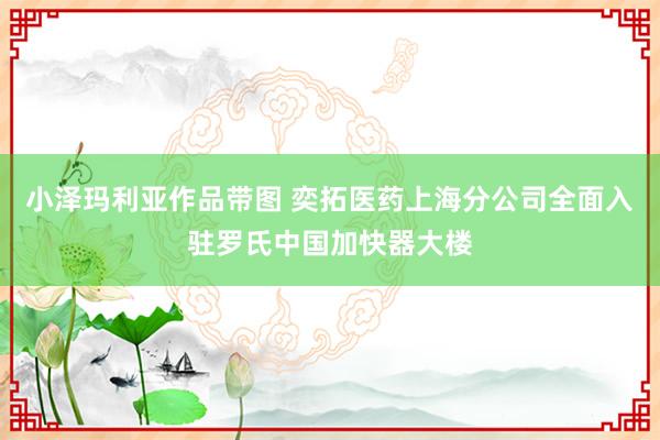 小泽玛利亚作品带图 奕拓医药上海分公司全面入驻罗氏中国加快器大楼