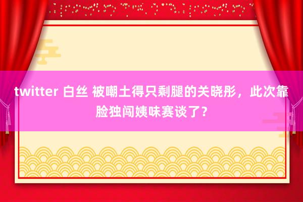 twitter 白丝 被嘲土得只剩腿的关晓彤，此次靠脸独闯姨