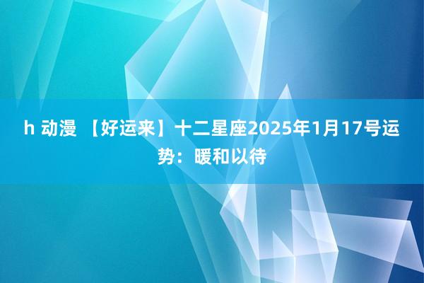 h 动漫 【好运来】十二星座2025年1月17号运势：暖和以