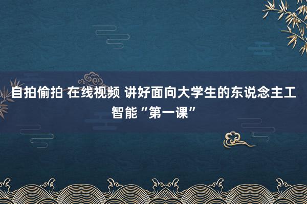 自拍偷拍 在线视频 讲好面向大学生的东说念主工智能“第一课”