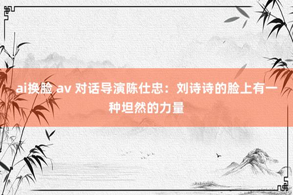 ai换脸 av 对话导演陈仕忠：刘诗诗的脸上有一种坦然的力量