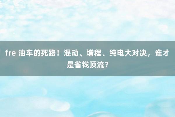 fre 油车的死路！混动、增程、纯电大对决，谁才是省钱顶流？