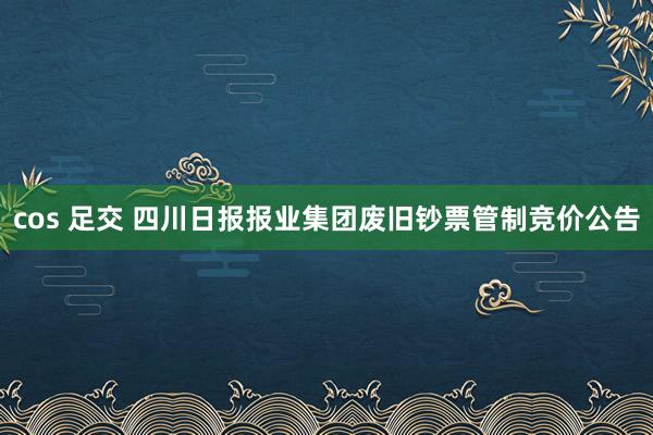 cos 足交 四川日报报业集团废旧钞票管制竞价公告