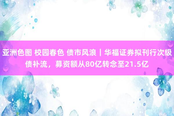 亚洲色图 校园春色 债市风浪｜华福证券拟刊行次级债补流，募资额从80亿转念至21.5亿