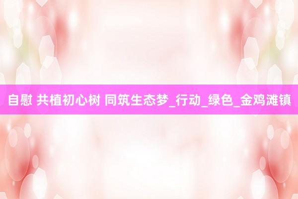 自慰 共植初心树 同筑生态梦_行动_绿色_金鸡滩镇
