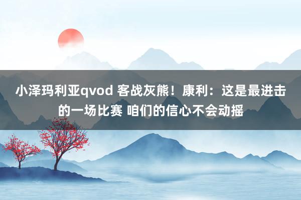 小泽玛利亚qvod 客战灰熊！康利：这是最进击的一场比赛 咱们的信心不会动摇