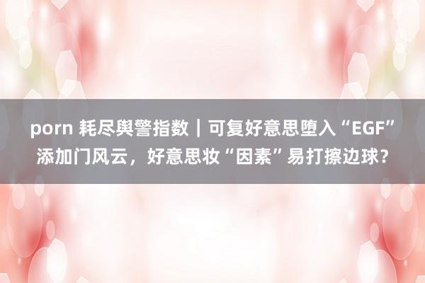 porn 耗尽舆警指数｜可复好意思堕入“EGF”添加门风云，