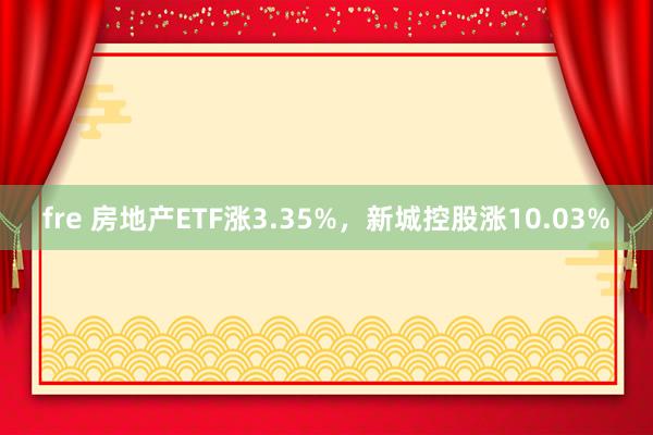 fre 房地产ETF涨3.35%，新城控股涨10.03%