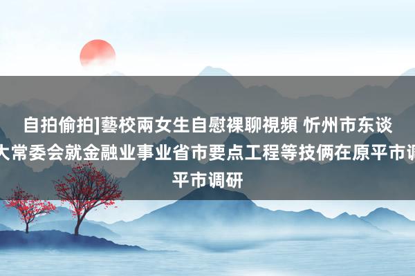 自拍偷拍]藝校兩女生自慰裸聊視頻 忻州市东谈主大常委会就金融