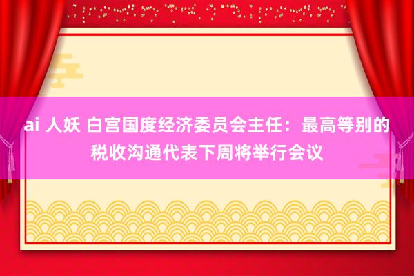 ai 人妖 白宫国度经济委员会主任：最高等别的税收沟通代表下