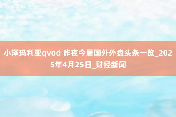 小泽玛利亚qvod 昨夜今晨国外外盘头条一览_2025年4月