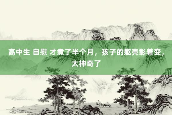 高中生 自慰 才煮了半个月，孩子的躯壳彰着变，太神奇了