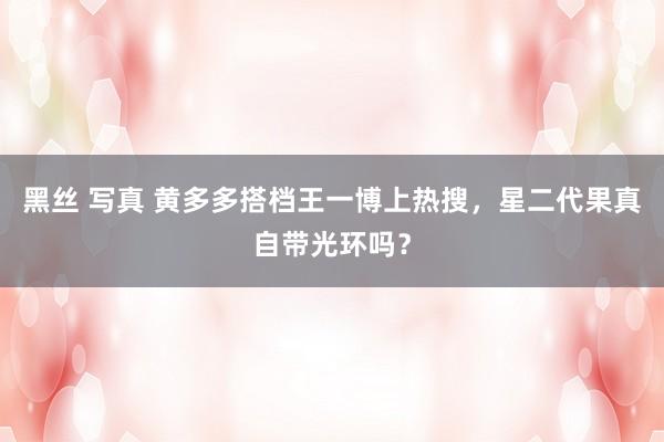 黑丝 写真 黄多多搭档王一博上热搜，星二代果真自带光环吗？