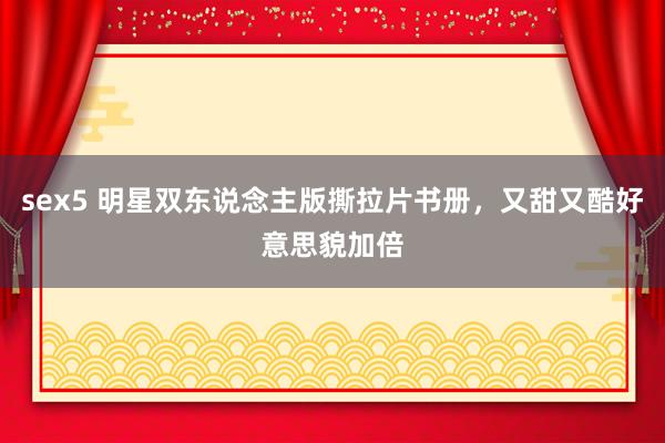 sex5 明星双东说念主版撕拉片书册，又甜又酷好意思貌加倍